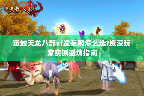 运城天龙八部sf发布网怎么选?资深玩家实测避坑指南 运城天龙八部sf发布网怎么选?资深玩家实测避坑指南