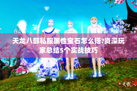 天龙八部私服属性宝石怎么搭?资深玩家总结5个实战技巧