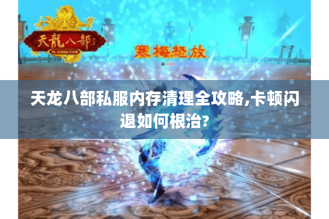 天龙八部私服内存清理全攻略,卡顿闪退如何根治? 天龙八部私服内存清理全攻略,卡顿闪退如何根治?