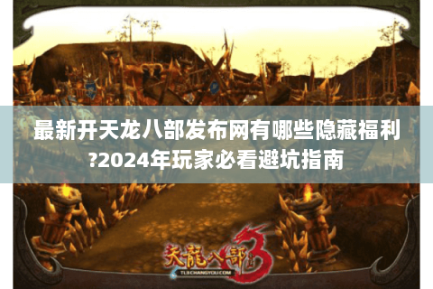 最新开天龙八部发布网有哪些隐藏福利?2024年玩家必看避坑指南 最新开天龙八部发布网有哪些隐藏福利?2024年玩家必看避坑指南