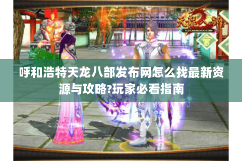 呼和浩特天龙八部发布网怎么找最新资源与攻略?玩家必看指南