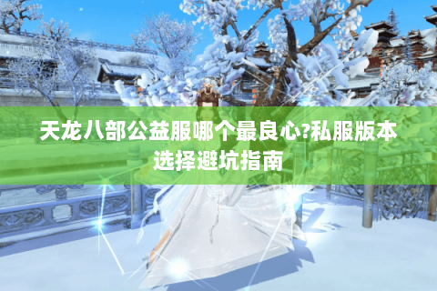 天龙八部公益服哪个最良心?私服版本选择避坑指南 天龙八部公益服哪个最良心?私服版本选择避坑指南