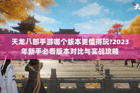天龙八部手游哪个版本更值得玩?2023年新手必看版本对比与实战攻略