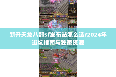 新开天龙八部sf发布站怎么选?2024年避坑指南与独家资源 新开天龙八部sf发布站怎么选?2024年避坑指南与独家资源