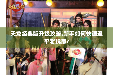 天龙经典版升级攻略,新手如何快速追平老玩家? 天龙经典版升级攻略,新手如何快速追平老玩家?