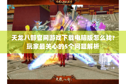 天龙八部官网游戏下载电脑版怎么找?玩家最关心的5个问题解析 天龙八部官网游戏下载电脑版怎么找?玩家最关心的5个问题解析