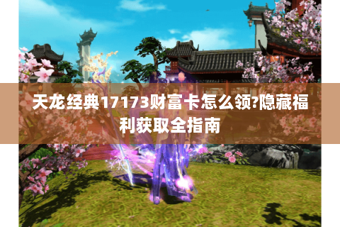 天龙经典17173财富卡怎么领?隐藏福利获取全指南