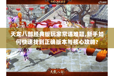 天龙八部经典版玩家常遇难题,新手如何快速找到正确版本与核心攻略?