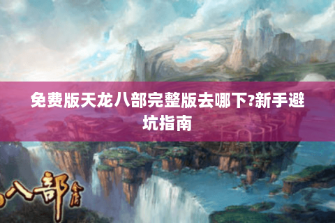 免费版天龙八部完整版去哪下?新手避坑指南