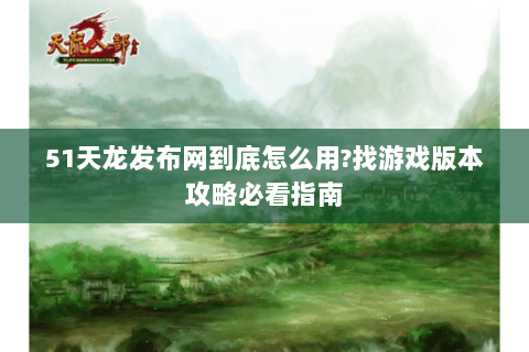 51天龙发布网到底怎么用?找游戏版本攻略必看指南