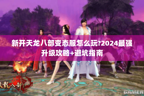 新开天龙八部变态服怎么玩?2024最强升级攻略+避坑指南 新开天龙八部变态服怎么玩?2024最强升级攻略+避坑指南
