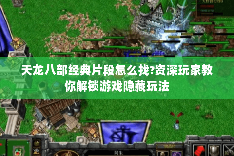 天龙八部经典片段怎么找?资深玩家教你解锁游戏隐藏玩法