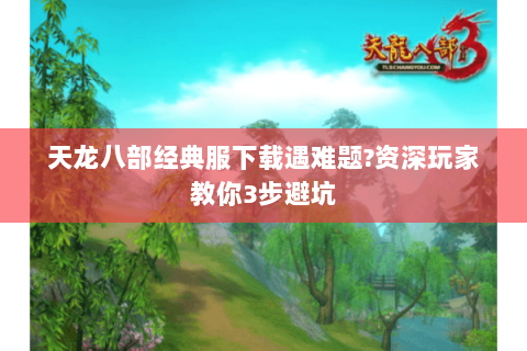 天龙八部经典服下载遇难题?资深玩家教你3步避坑