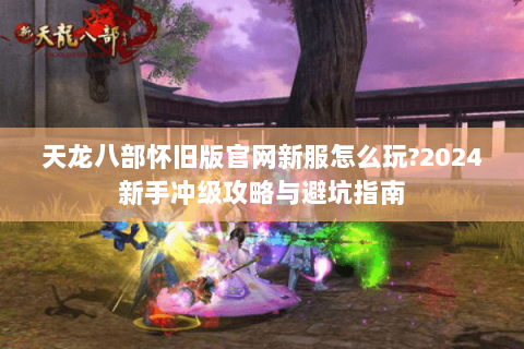 天龙八部怀旧版官网新服怎么玩?2024新手冲级攻略与避坑指南