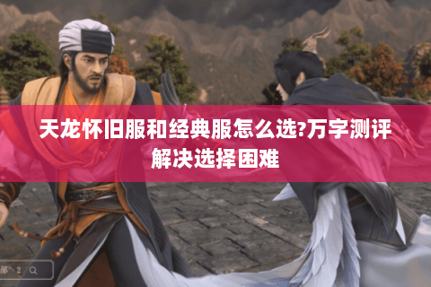 天龙怀旧服和经典服怎么选?万字测评解决选择困难 天龙怀旧服和经典服怎么选?万字测评解决选择困难