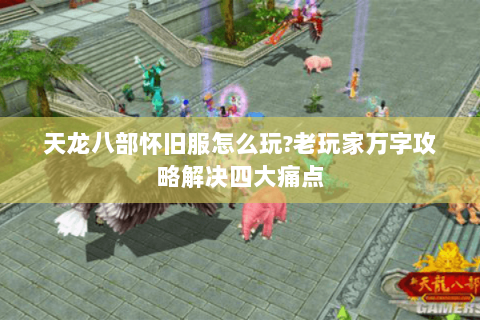 天龙八部怀旧服怎么玩?老玩家万字攻略解决四大痛点 天龙八部怀旧服怎么玩?老玩家万字攻略解决四大痛点