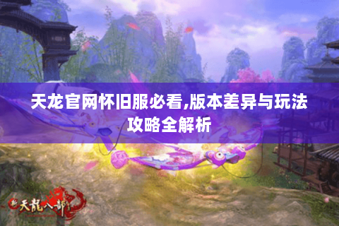 天龙官网怀旧服必看,版本差异与玩法攻略全解析 天龙官网怀旧服必看,版本差异与玩法攻略全解析