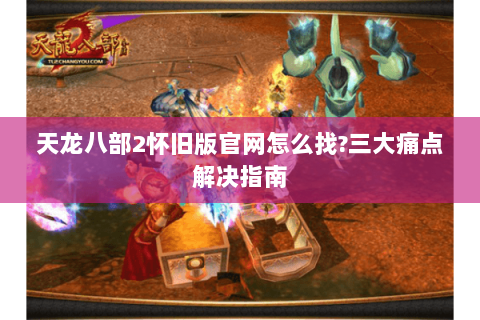 天龙八部2怀旧版官网怎么找?三大痛点解决指南