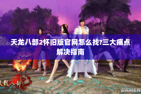 天龙八部2怀旧版官网怎么找?三大痛点解决指南
