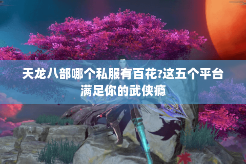 天龙八部哪个私服有百花?这五个平台满足你的武侠瘾