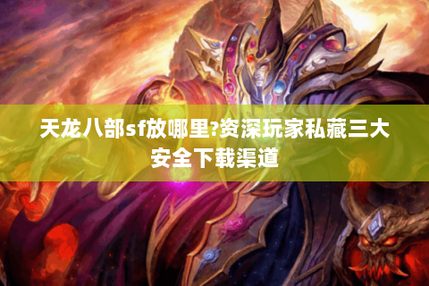 天龙八部sf放哪里?资深玩家私藏三大安全下载渠道