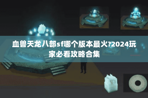 血兽天龙八部sf哪个版本最火?2024玩家必看攻略合集 血兽天龙八部sf哪个版本最火?2024玩家必看攻略合集