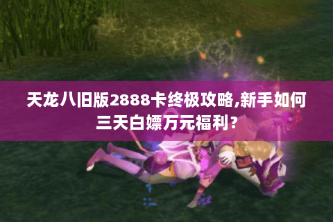 天龙八旧版2888卡终极攻略,新手如何三天白嫖万元福利? 天龙八旧版2888卡终极攻略,新手如何三天白嫖万元福利?