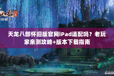 天龙八部怀旧版官网iPad适配吗？老玩家亲测攻略+版本下载指南