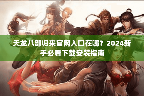 天龙八部归来官网入口在哪?2024新手必看下载安装指南 天龙八部归来官网入口在哪?2024新手必看下载安装指南