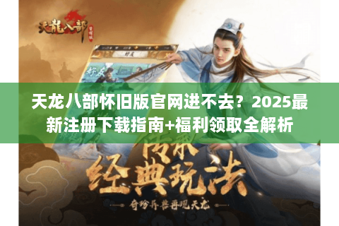 天龙八部怀旧版官网进不去?2025最新注册下载指南+福利领取全解析 天龙八部怀旧版官网进不去?2025最新注册下载指南+福利领取全解析