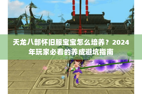 天龙八部怀旧服宝宝怎么培养?2024年玩家必看的养成避坑指南 天龙八部怀旧服宝宝怎么培养?2024年玩家必看的养成避坑指南