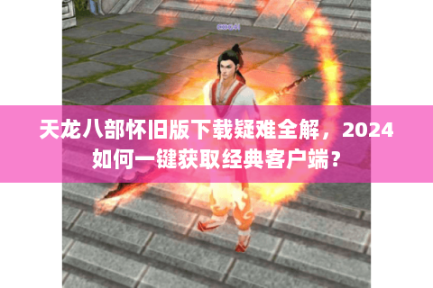 天龙八部怀旧版下载疑难全解，2024如何一键获取经典客户端？