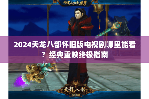 2024天龙八部怀旧版电视剧哪里能看?经典重映终极指南 2024天龙八部怀旧版电视剧哪里能看?经典重映终极指南