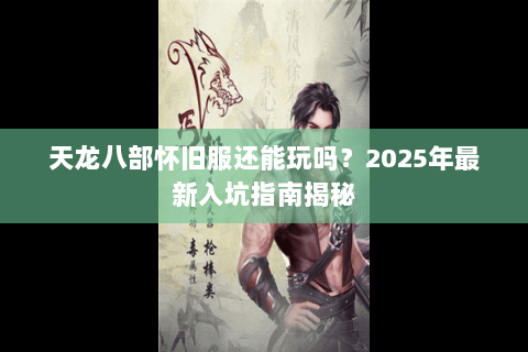 天龙八部怀旧服还能玩吗？2025年最新入坑指南揭秘