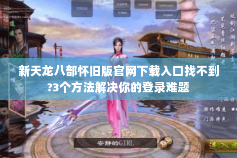 新天龙八部怀旧版官网下载入口找不到?3个方法解决你的登录难题 新天龙八部怀旧版官网下载入口找不到?3个方法解决你的登录难题