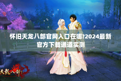 怀旧天龙八部官网入口在哪?2024最新官方下载通道实测 怀旧天龙八部官网入口在哪?2024最新官方下载通道实测