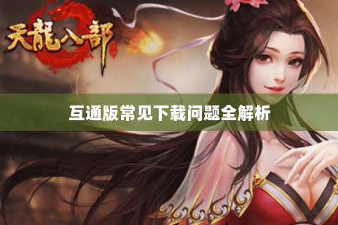 互通版常见下载问题全解析 互通版常见下载问题全解析